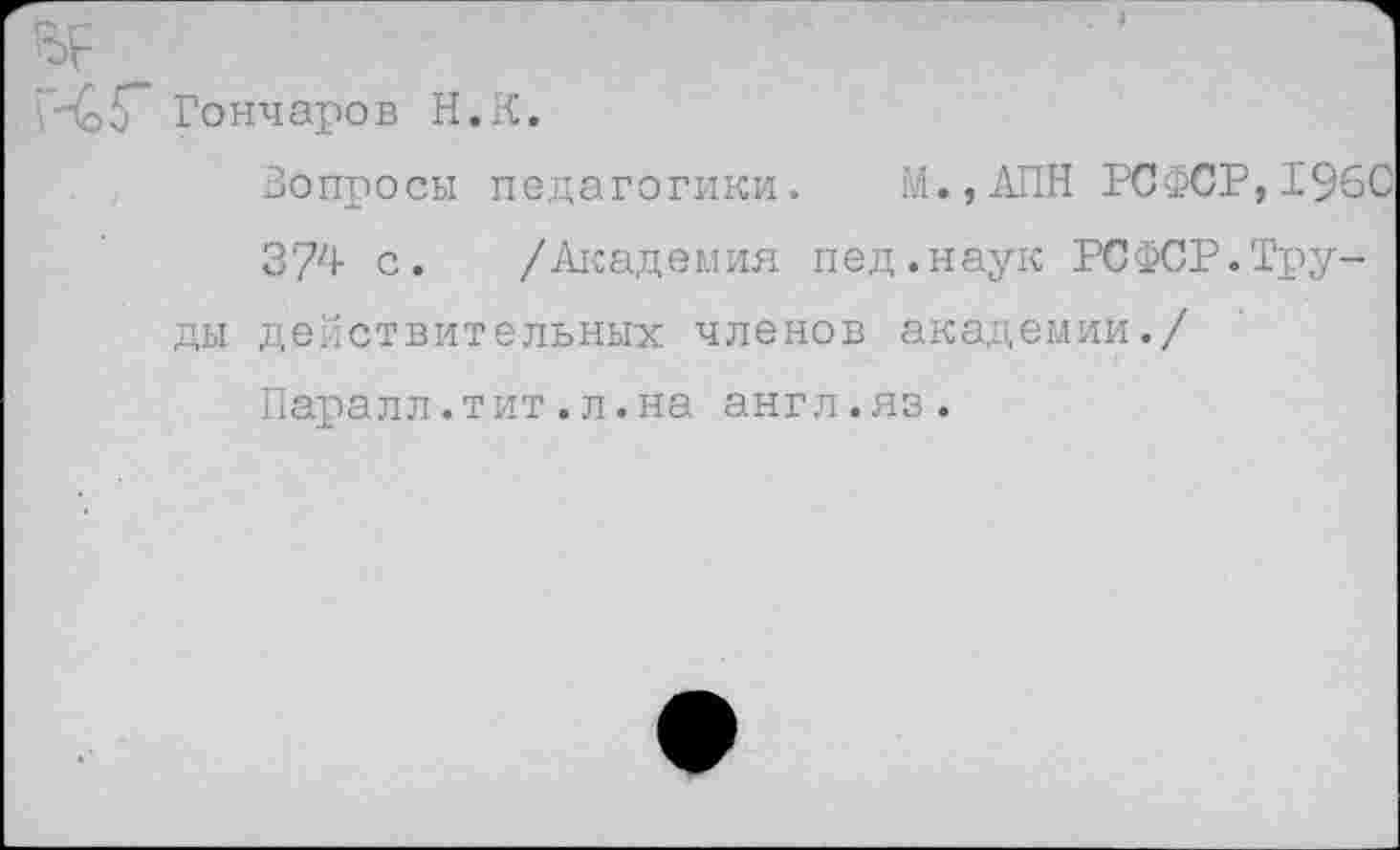 ﻿45" Гончаров Н.К.
Вопросы педагогики. М.,АПН РСФСР,196С
374 с. /Академия пед.наук РСФСР.Труды действительных членов академии./
Паралл.тит.л.на англ.яз.